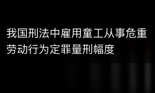 我国刑法中雇用童工从事危重劳动行为定罪量刑幅度