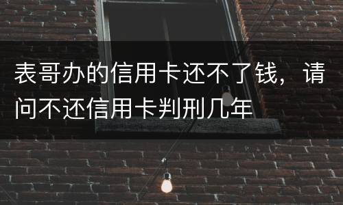 表哥办的信用卡还不了钱，请问不还信用卡判刑几年
