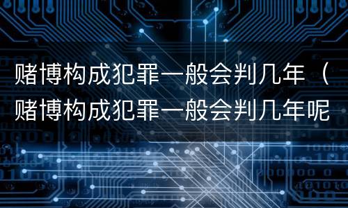 赌博构成犯罪一般会判几年（赌博构成犯罪一般会判几年呢）