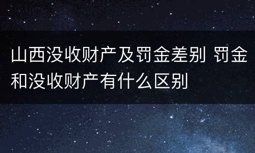 山西没收财产及罚金差别 罚金和没收财产有什么区别