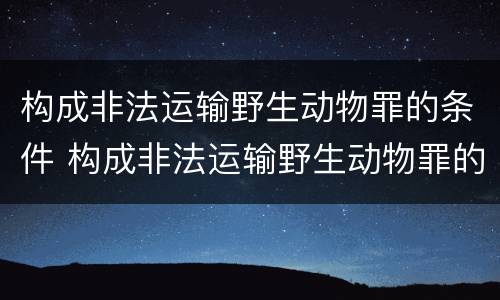 构成非法运输野生动物罪的条件 构成非法运输野生动物罪的条件是