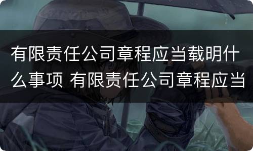 有限责任公司章程应当载明什么事项 有限责任公司章程应当载明什么事项内容