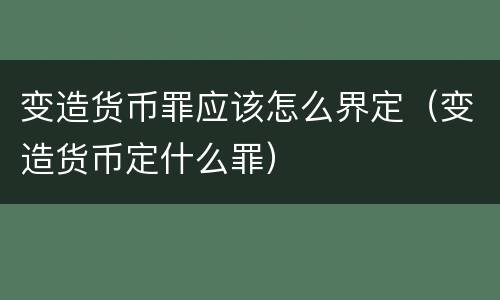 变造货币罪应该怎么界定（变造货币定什么罪）