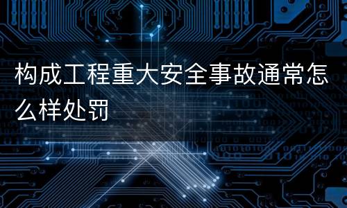 构成工程重大安全事故通常怎么样处罚