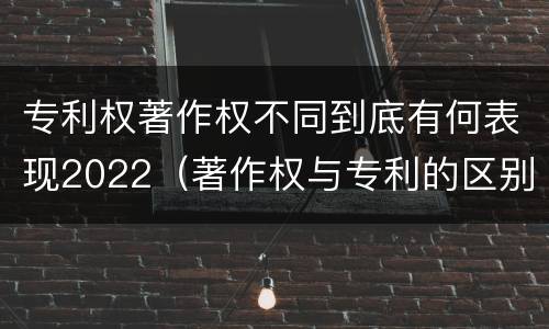 专利权著作权不同到底有何表现2022（著作权与专利的区别）