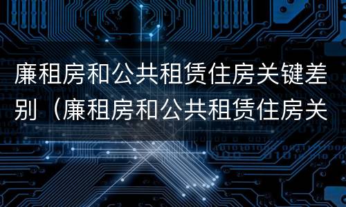 廉租房和公共租赁住房关键差别（廉租房和公共租赁住房关键差别在哪）