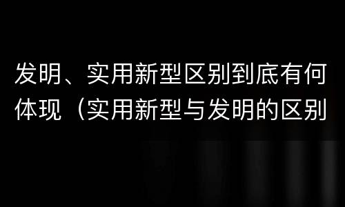 发明、实用新型区别到底有何体现（实用新型与发明的区别）