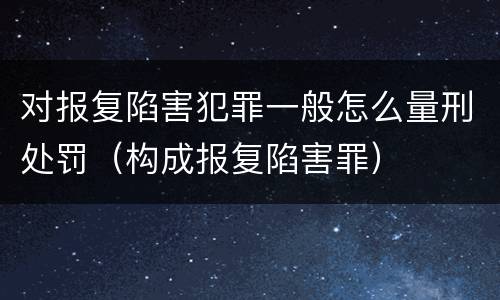 对报复陷害犯罪一般怎么量刑处罚（构成报复陷害罪）