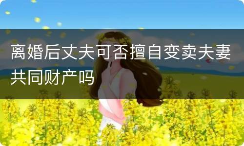 离婚后丈夫可否擅自变卖夫妻共同财产吗