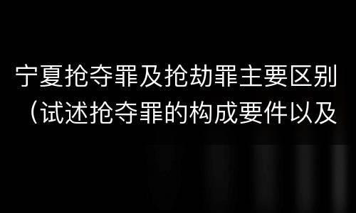 宁夏抢夺罪及抢劫罪主要区别（试述抢夺罪的构成要件以及与抢劫罪的区别）