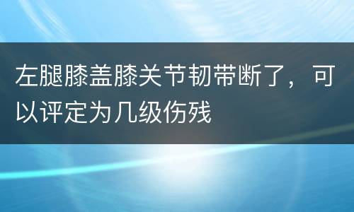 左腿膝盖膝关节韧带断了，可以评定为几级伤残