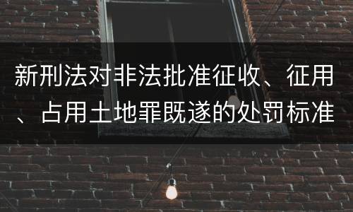 新刑法对非法批准征收、征用、占用土地罪既遂的处罚标准有哪些