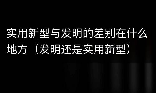 实用新型与发明的差别在什么地方（发明还是实用新型）