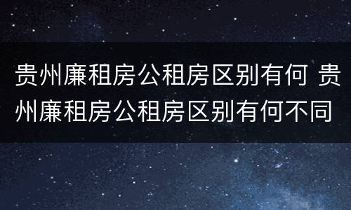 贵州廉租房公租房区别有何 贵州廉租房公租房区别有何不同