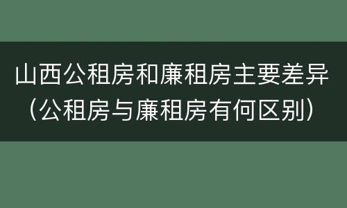 山西公租房和廉租房主要差异（公租房与廉租房有何区别）