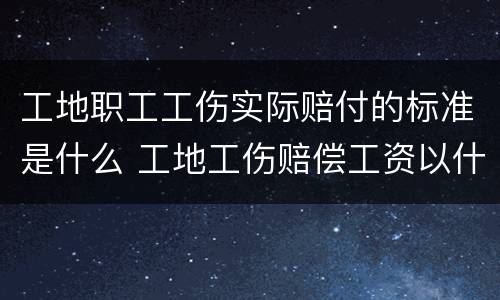 工地职工工伤实际赔付的标准是什么 工地工伤赔偿工资以什么标准计算