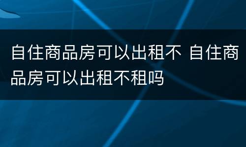 自住商品房可以出租不 自住商品房可以出租不租吗