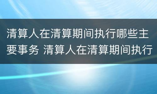 清算人在清算期间执行哪些主要事务 清算人在清算期间执行哪些主要事务