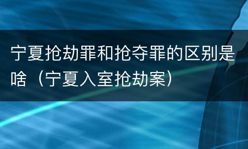 宁夏抢劫罪和抢夺罪的区别是啥（宁夏入室抢劫案）