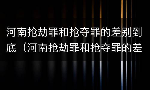 河南抢劫罪和抢夺罪的差别到底（河南抢劫罪和抢夺罪的差别到底有多大）