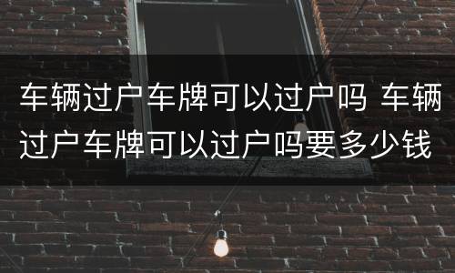 车辆过户车牌可以过户吗 车辆过户车牌可以过户吗要多少钱