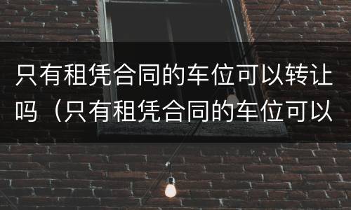 只有租凭合同的车位可以转让吗（只有租凭合同的车位可以转让吗合法吗）