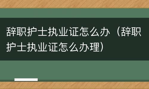 辞职护士执业证怎么办（辞职护士执业证怎么办理）
