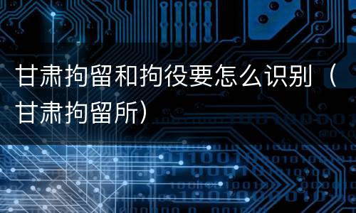 甘肃拘留和拘役要怎么识别（甘肃拘留所）
