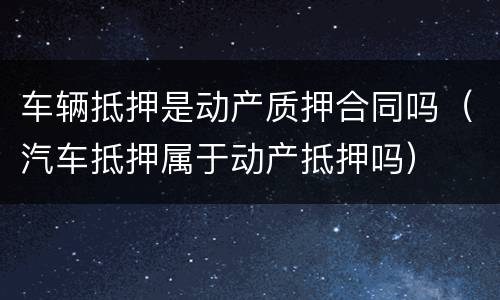 车辆抵押是动产质押合同吗（汽车抵押属于动产抵押吗）
