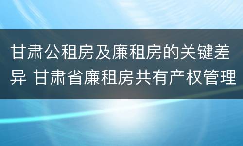 甘肃公租房及廉租房的关键差异 甘肃省廉租房共有产权管理办法
