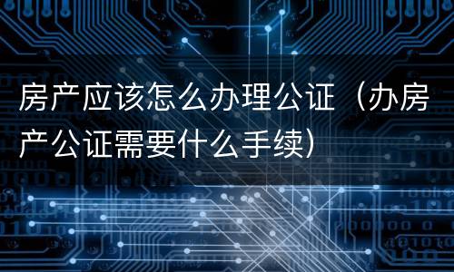 房产应该怎么办理公证（办房产公证需要什么手续）