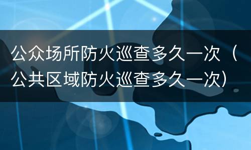 公众场所防火巡查多久一次（公共区域防火巡查多久一次）