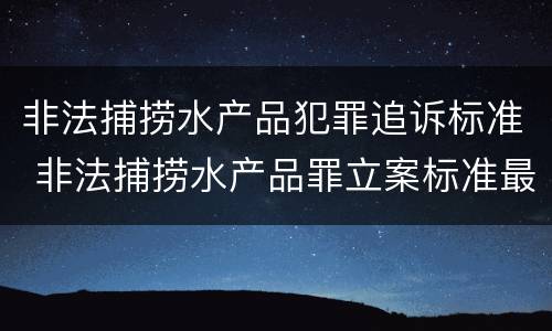 非法捕捞水产品犯罪追诉标准 非法捕捞水产品罪立案标准最新