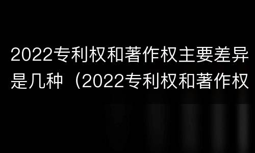 2022专利权和著作权主要差异是几种(2022专利权和著作权主要差异是几种类型)