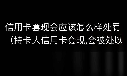 信用卡套现会应该怎么样处罚（持卡人信用卡套现,会被处以怎样的处罚）