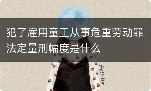 犯了雇用童工从事危重劳动罪法定量刑幅度是什么