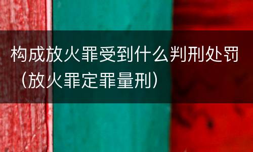 构成放火罪受到什么判刑处罚（放火罪定罪量刑）