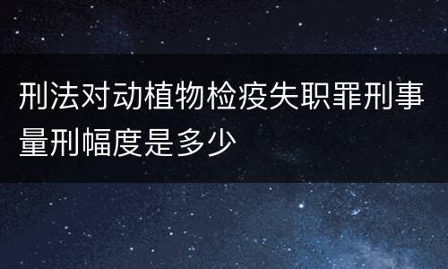 刑法对动植物检疫失职罪刑事量刑幅度是多少