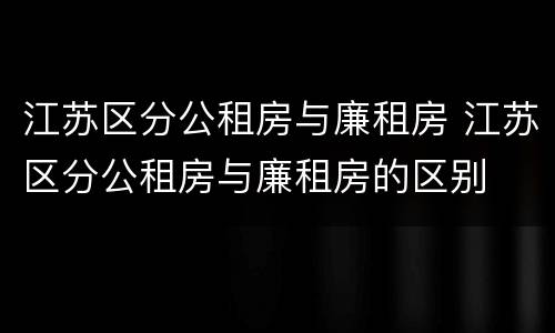 江苏区分公租房与廉租房 江苏区分公租房与廉租房的区别