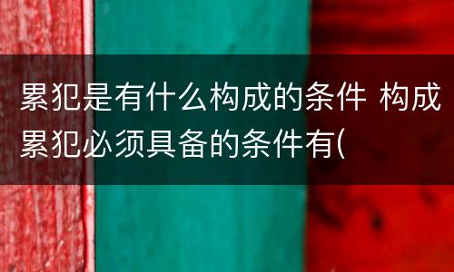 累犯是有什么构成的条件 构成累犯必须具备的条件有(