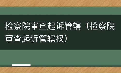 检察院审查起诉管辖（检察院审查起诉管辖权）
