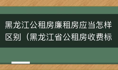 黑龙江公租房廉租房应当怎样区别（黑龙江省公租房收费标准）
