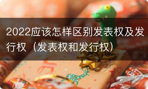 2022应该怎样区别发表权及发行权（发表权和发行权）