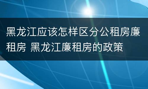 黑龙江应该怎样区分公租房廉租房 黑龙江廉租房的政策
