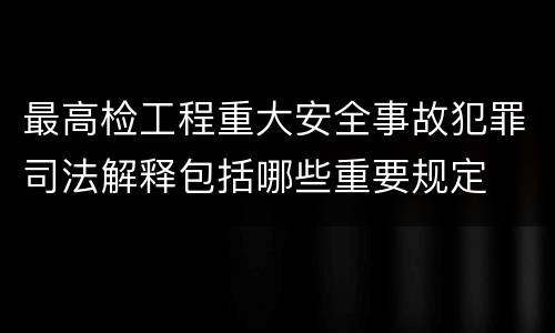 最高检工程重大安全事故犯罪司法解释包括哪些重要规定