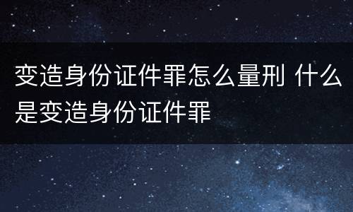 变造身份证件罪怎么量刑 什么是变造身份证件罪