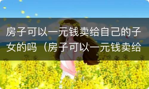 房子可以一元钱卖给自己的子女的吗（房子可以一元钱卖给自己的子女的吗怎么算）