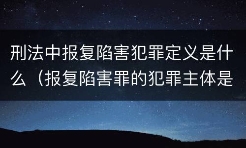 刑法中报复陷害犯罪定义是什么（报复陷害罪的犯罪主体是）