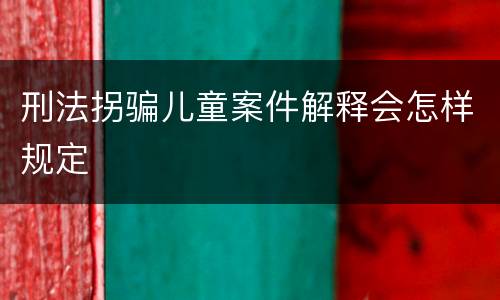 刑法拐骗儿童案件解释会怎样规定