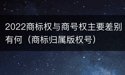 2022商标权与商号权主要差别有何（商标归属版权号）